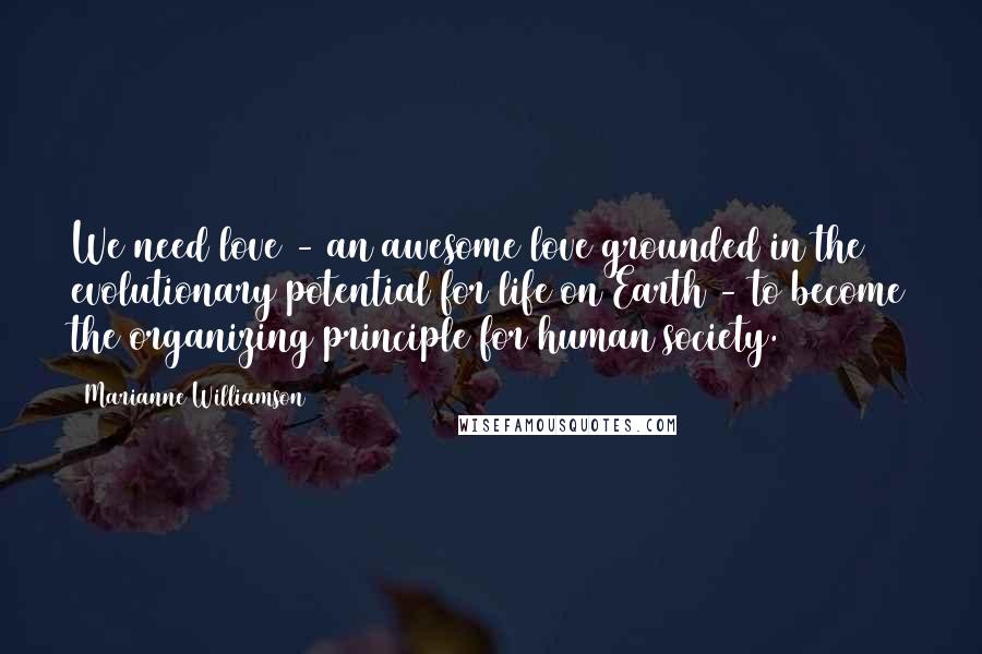 Marianne Williamson Quotes: We need love - an awesome love grounded in the evolutionary potential for life on Earth - to become the organizing principle for human society.