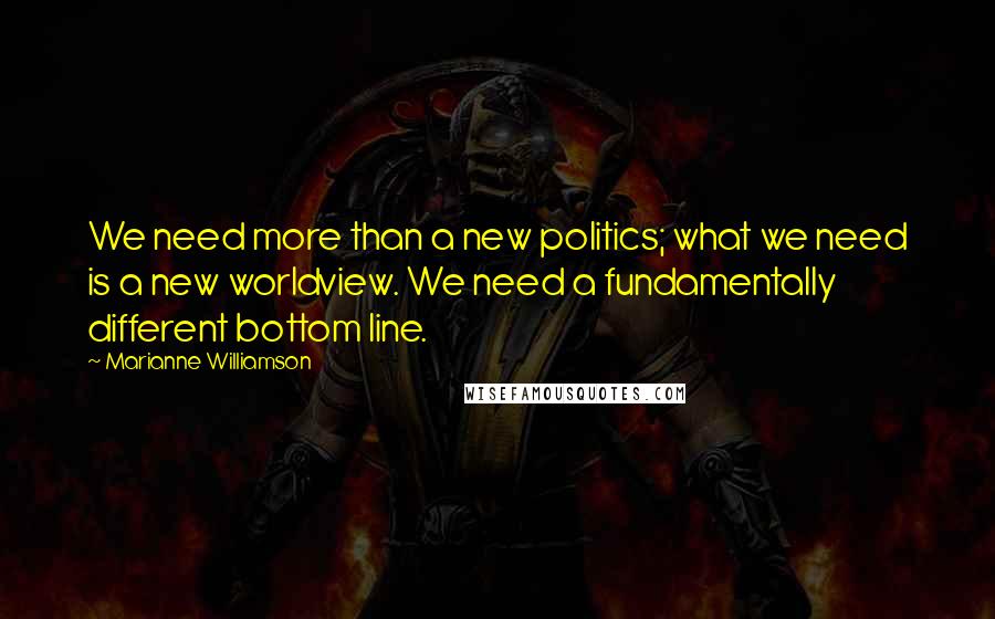 Marianne Williamson Quotes: We need more than a new politics; what we need is a new worldview. We need a fundamentally different bottom line.