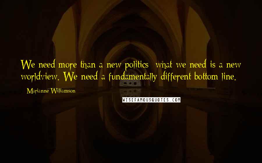 Marianne Williamson Quotes: We need more than a new politics; what we need is a new worldview. We need a fundamentally different bottom line.