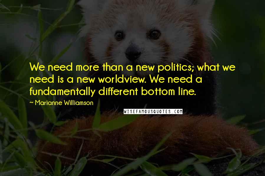 Marianne Williamson Quotes: We need more than a new politics; what we need is a new worldview. We need a fundamentally different bottom line.