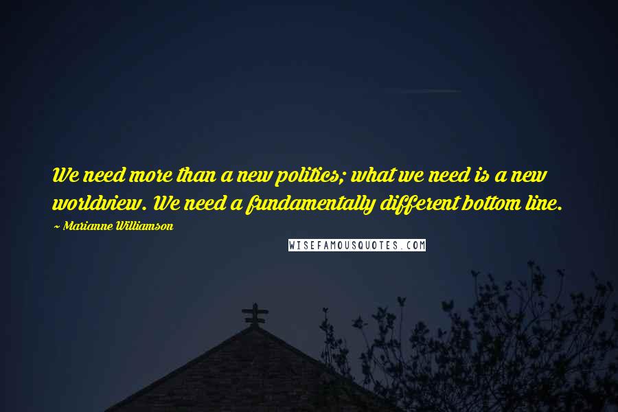 Marianne Williamson Quotes: We need more than a new politics; what we need is a new worldview. We need a fundamentally different bottom line.