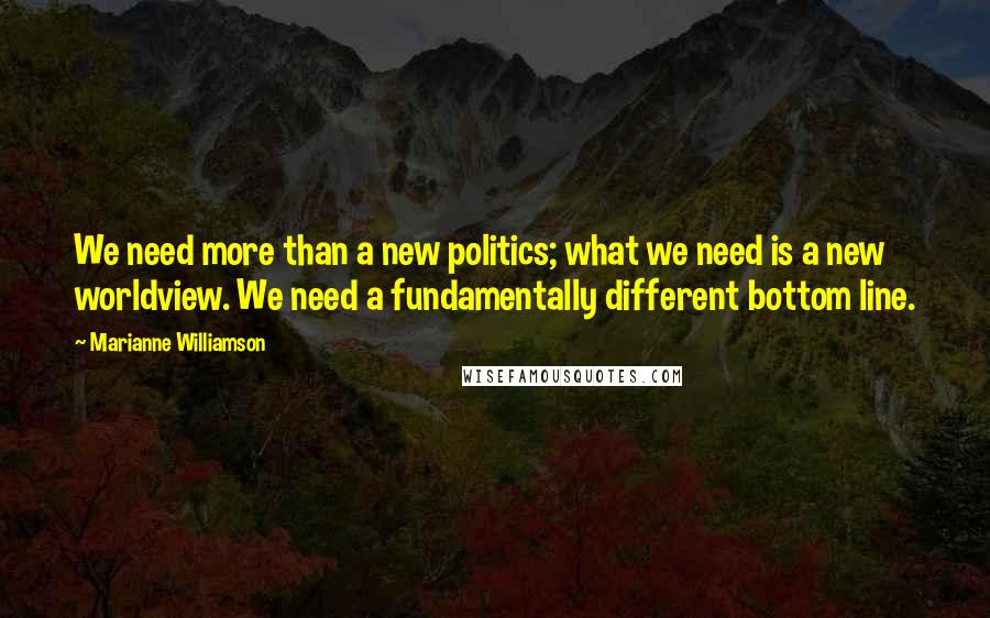 Marianne Williamson Quotes: We need more than a new politics; what we need is a new worldview. We need a fundamentally different bottom line.