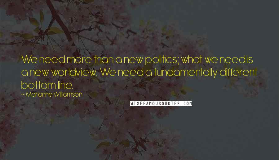 Marianne Williamson Quotes: We need more than a new politics; what we need is a new worldview. We need a fundamentally different bottom line.