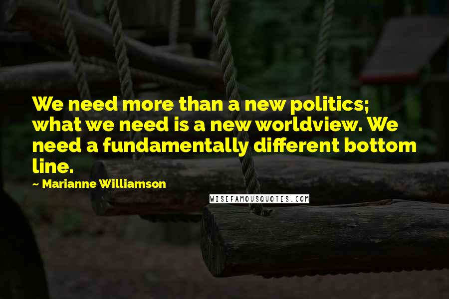 Marianne Williamson Quotes: We need more than a new politics; what we need is a new worldview. We need a fundamentally different bottom line.