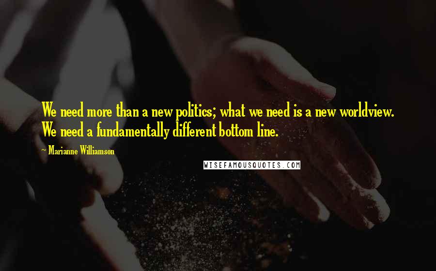 Marianne Williamson Quotes: We need more than a new politics; what we need is a new worldview. We need a fundamentally different bottom line.
