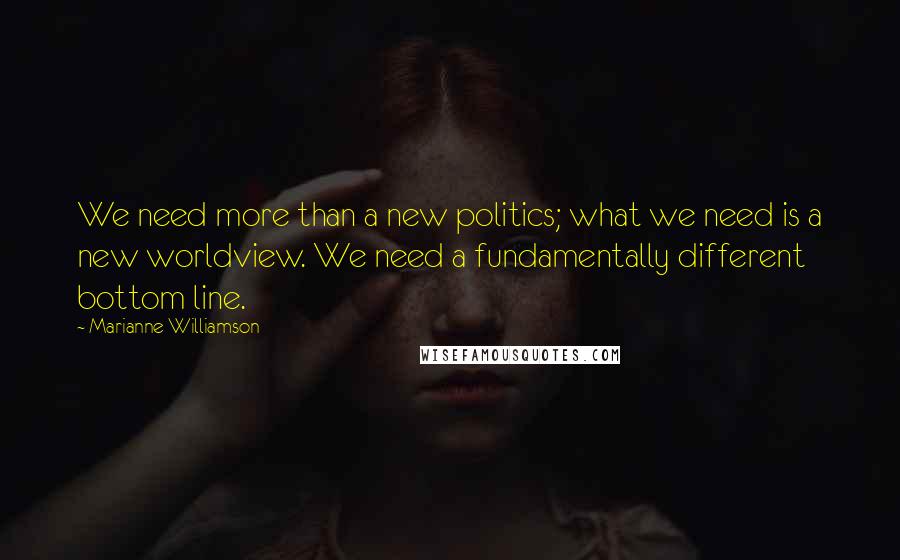Marianne Williamson Quotes: We need more than a new politics; what we need is a new worldview. We need a fundamentally different bottom line.
