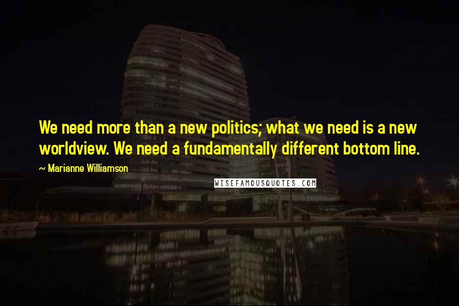 Marianne Williamson Quotes: We need more than a new politics; what we need is a new worldview. We need a fundamentally different bottom line.