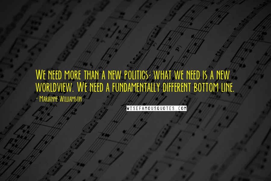 Marianne Williamson Quotes: We need more than a new politics; what we need is a new worldview. We need a fundamentally different bottom line.