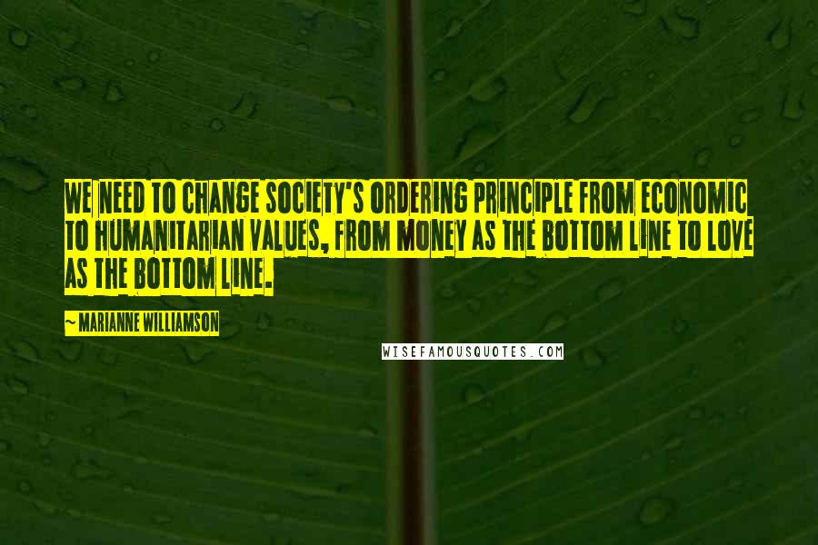 Marianne Williamson Quotes: We need to change society's ordering principle from economic to humanitarian values, from money as the bottom line to love as the bottom line.