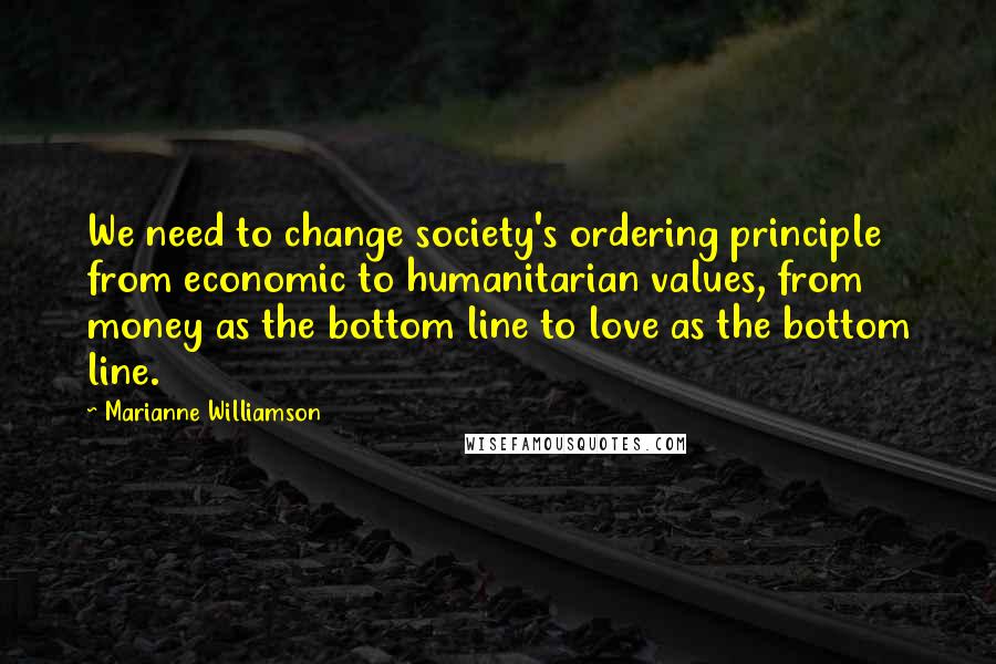 Marianne Williamson Quotes: We need to change society's ordering principle from economic to humanitarian values, from money as the bottom line to love as the bottom line.