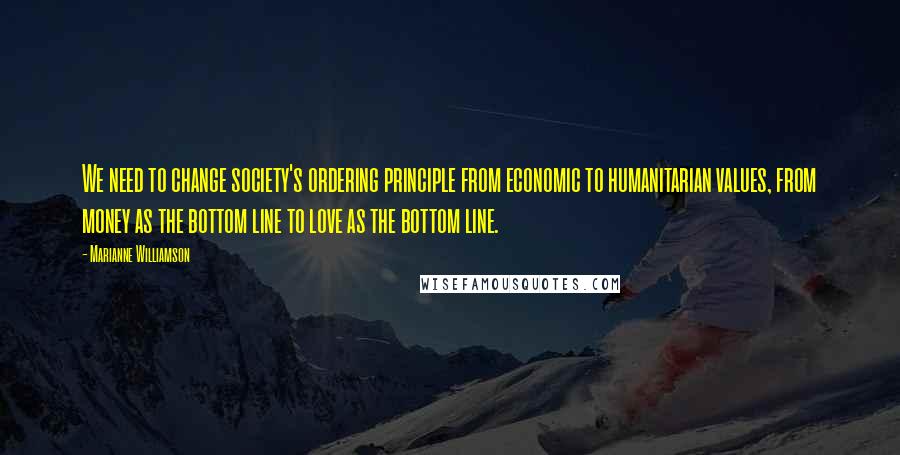 Marianne Williamson Quotes: We need to change society's ordering principle from economic to humanitarian values, from money as the bottom line to love as the bottom line.