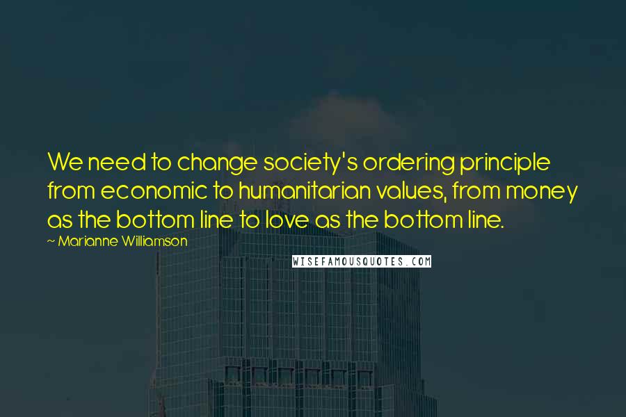 Marianne Williamson Quotes: We need to change society's ordering principle from economic to humanitarian values, from money as the bottom line to love as the bottom line.