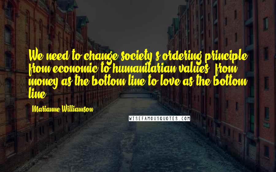 Marianne Williamson Quotes: We need to change society's ordering principle from economic to humanitarian values, from money as the bottom line to love as the bottom line.