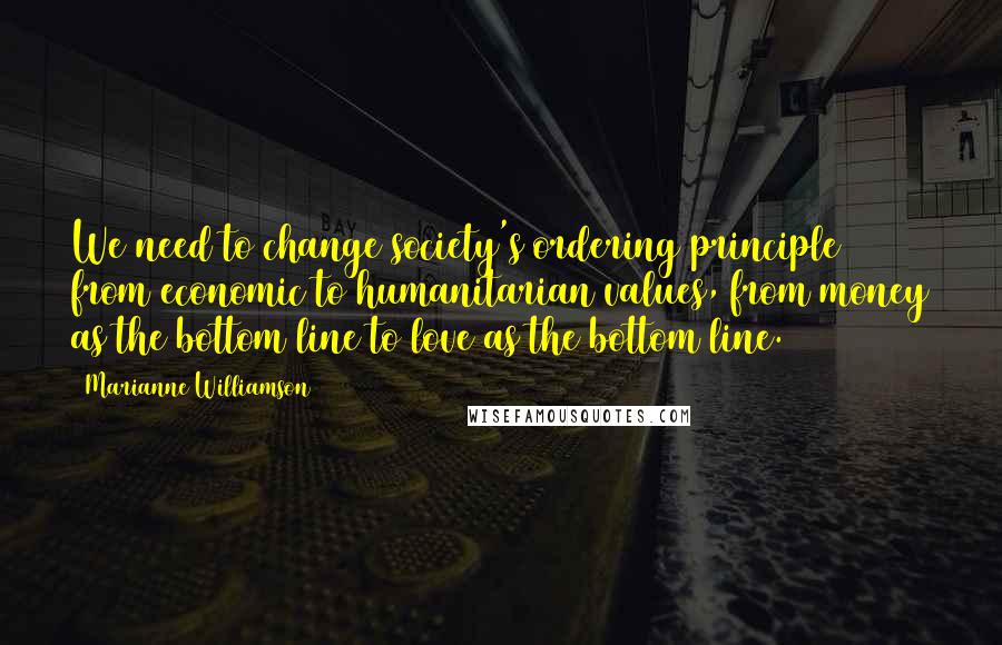 Marianne Williamson Quotes: We need to change society's ordering principle from economic to humanitarian values, from money as the bottom line to love as the bottom line.