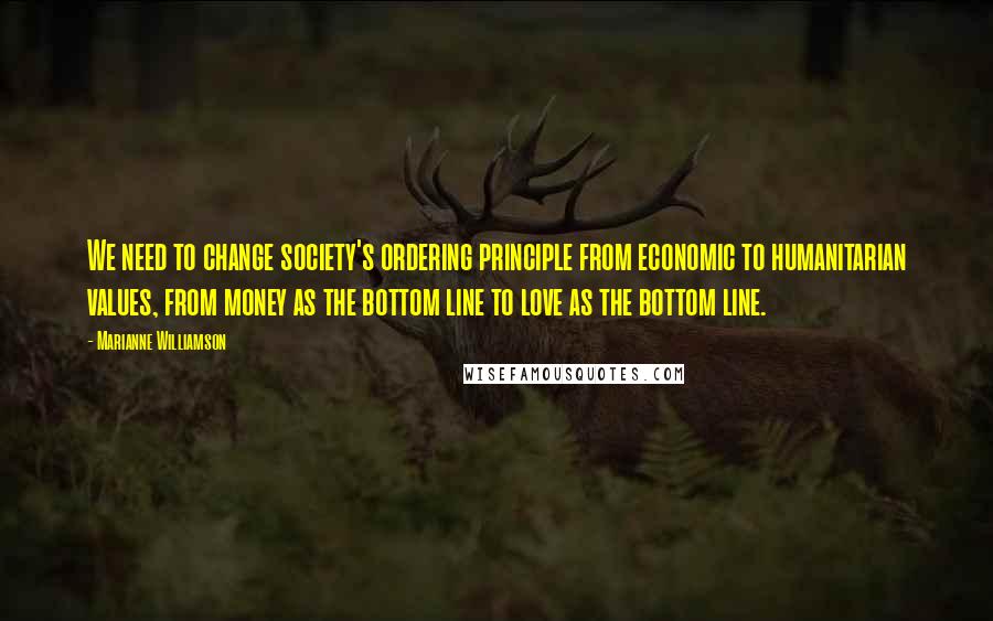 Marianne Williamson Quotes: We need to change society's ordering principle from economic to humanitarian values, from money as the bottom line to love as the bottom line.