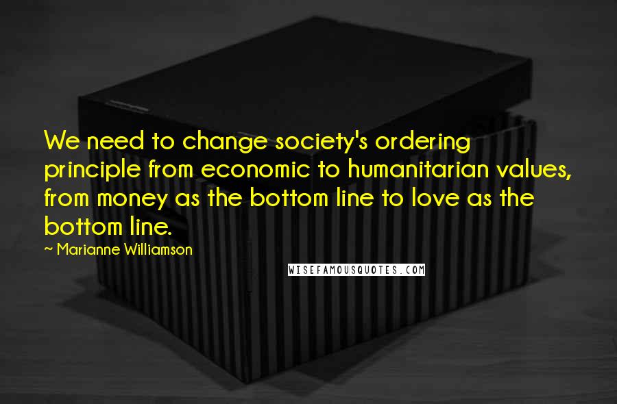 Marianne Williamson Quotes: We need to change society's ordering principle from economic to humanitarian values, from money as the bottom line to love as the bottom line.