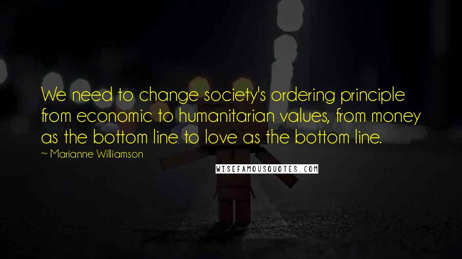 Marianne Williamson Quotes: We need to change society's ordering principle from economic to humanitarian values, from money as the bottom line to love as the bottom line.