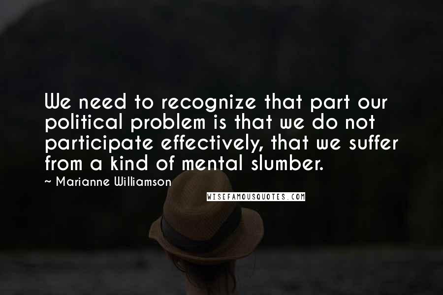 Marianne Williamson Quotes: We need to recognize that part our political problem is that we do not participate effectively, that we suffer from a kind of mental slumber.