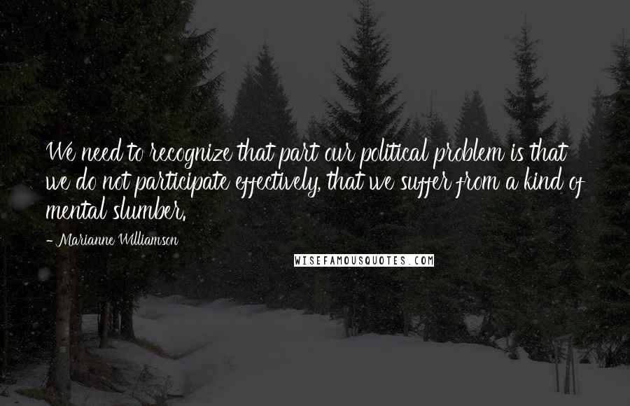 Marianne Williamson Quotes: We need to recognize that part our political problem is that we do not participate effectively, that we suffer from a kind of mental slumber.