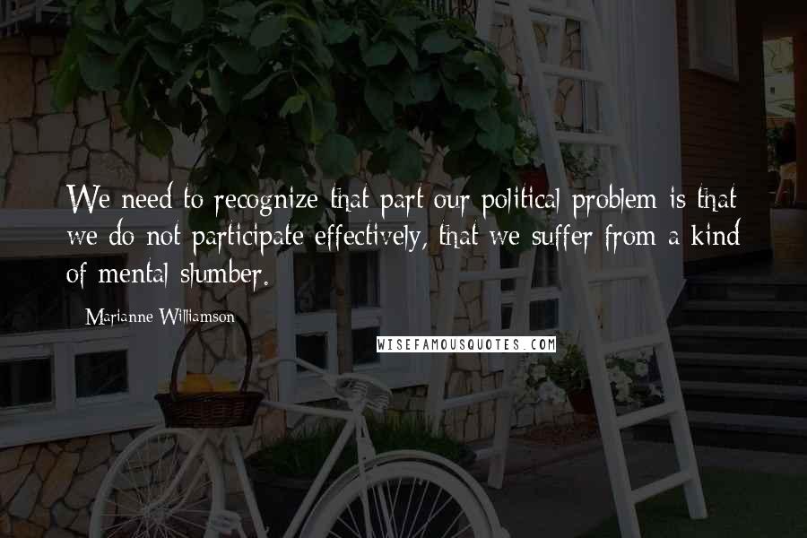 Marianne Williamson Quotes: We need to recognize that part our political problem is that we do not participate effectively, that we suffer from a kind of mental slumber.