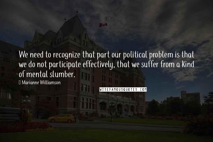 Marianne Williamson Quotes: We need to recognize that part our political problem is that we do not participate effectively, that we suffer from a kind of mental slumber.