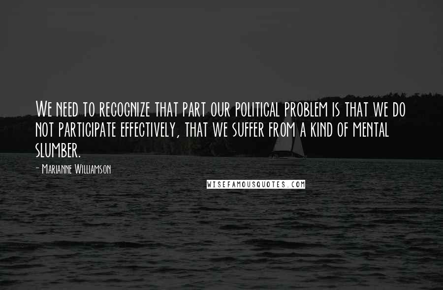 Marianne Williamson Quotes: We need to recognize that part our political problem is that we do not participate effectively, that we suffer from a kind of mental slumber.