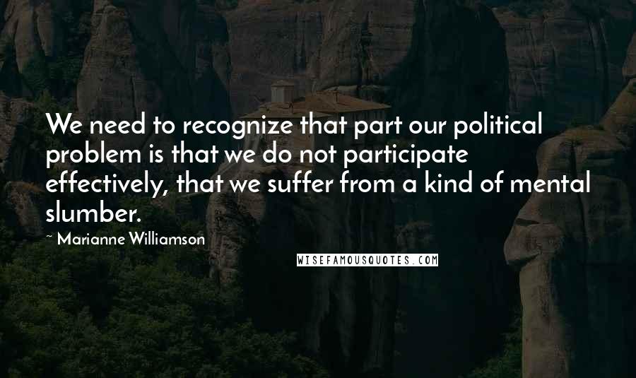 Marianne Williamson Quotes: We need to recognize that part our political problem is that we do not participate effectively, that we suffer from a kind of mental slumber.