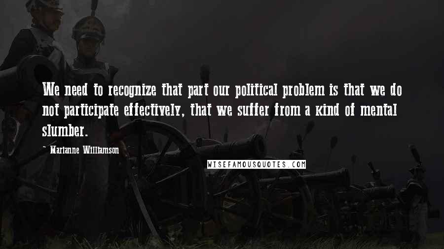 Marianne Williamson Quotes: We need to recognize that part our political problem is that we do not participate effectively, that we suffer from a kind of mental slumber.