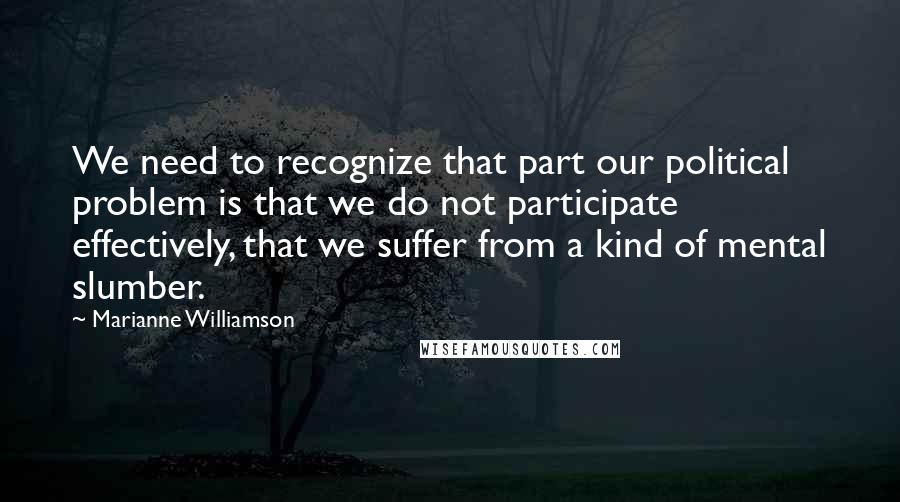 Marianne Williamson Quotes: We need to recognize that part our political problem is that we do not participate effectively, that we suffer from a kind of mental slumber.