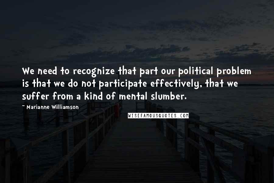 Marianne Williamson Quotes: We need to recognize that part our political problem is that we do not participate effectively, that we suffer from a kind of mental slumber.