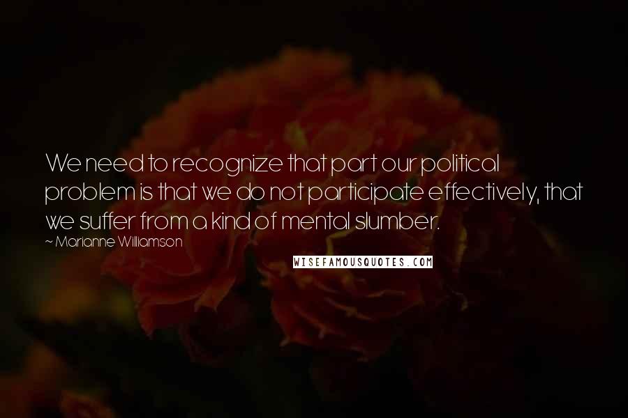 Marianne Williamson Quotes: We need to recognize that part our political problem is that we do not participate effectively, that we suffer from a kind of mental slumber.