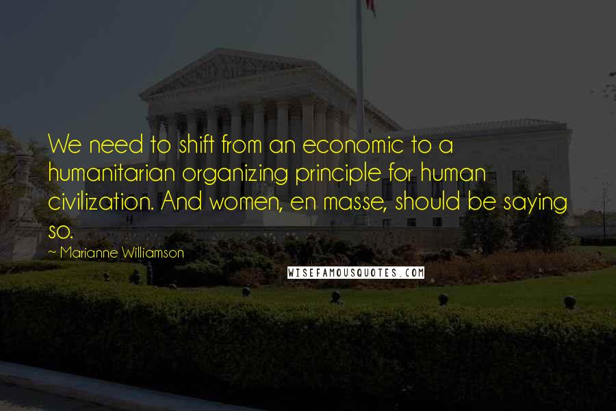 Marianne Williamson Quotes: We need to shift from an economic to a humanitarian organizing principle for human civilization. And women, en masse, should be saying so.