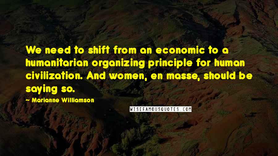 Marianne Williamson Quotes: We need to shift from an economic to a humanitarian organizing principle for human civilization. And women, en masse, should be saying so.