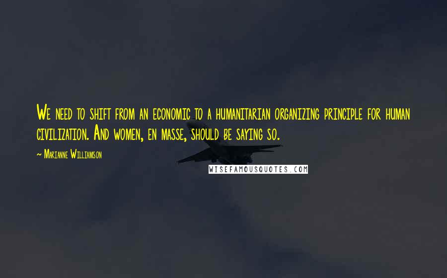 Marianne Williamson Quotes: We need to shift from an economic to a humanitarian organizing principle for human civilization. And women, en masse, should be saying so.
