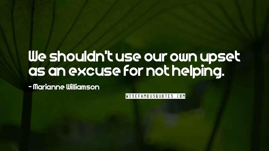 Marianne Williamson Quotes: We shouldn't use our own upset as an excuse for not helping.