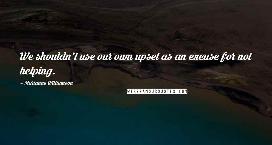 Marianne Williamson Quotes: We shouldn't use our own upset as an excuse for not helping.