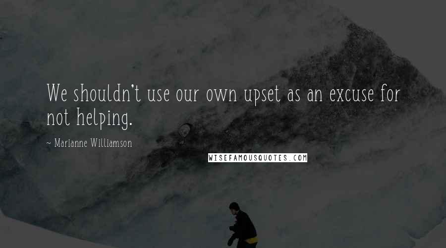 Marianne Williamson Quotes: We shouldn't use our own upset as an excuse for not helping.