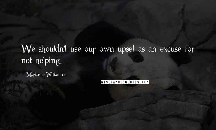 Marianne Williamson Quotes: We shouldn't use our own upset as an excuse for not helping.