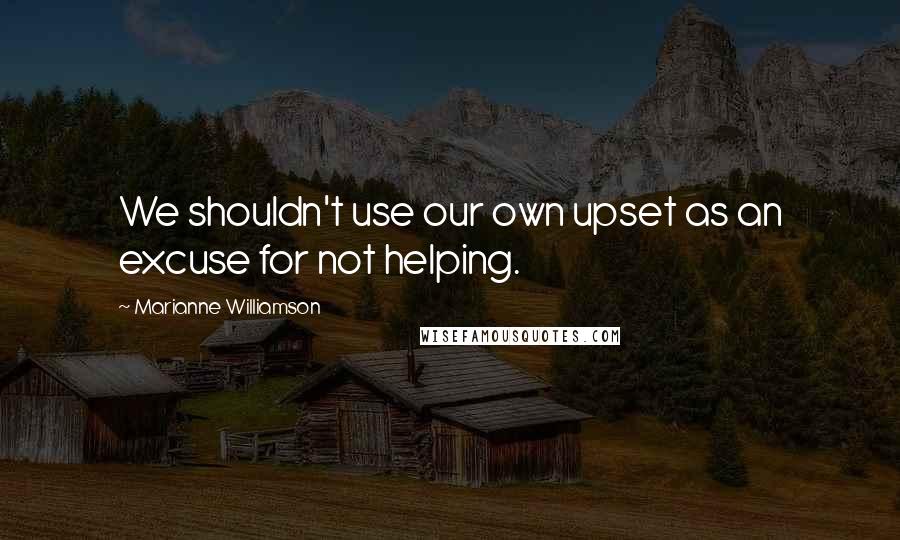 Marianne Williamson Quotes: We shouldn't use our own upset as an excuse for not helping.