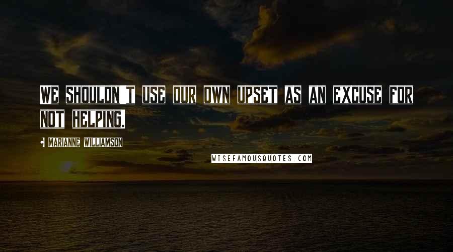 Marianne Williamson Quotes: We shouldn't use our own upset as an excuse for not helping.