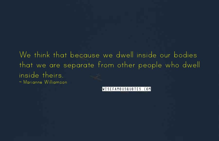 Marianne Williamson Quotes: We think that because we dwell inside our bodies that we are separate from other people who dwell inside theirs.