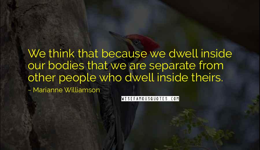 Marianne Williamson Quotes: We think that because we dwell inside our bodies that we are separate from other people who dwell inside theirs.