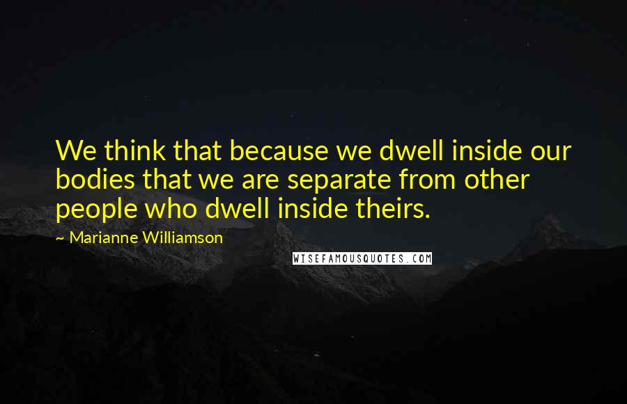 Marianne Williamson Quotes: We think that because we dwell inside our bodies that we are separate from other people who dwell inside theirs.