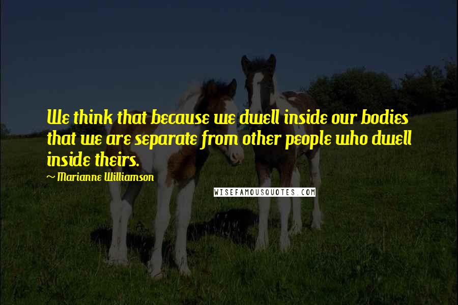 Marianne Williamson Quotes: We think that because we dwell inside our bodies that we are separate from other people who dwell inside theirs.