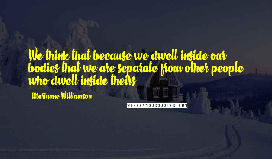 Marianne Williamson Quotes: We think that because we dwell inside our bodies that we are separate from other people who dwell inside theirs.