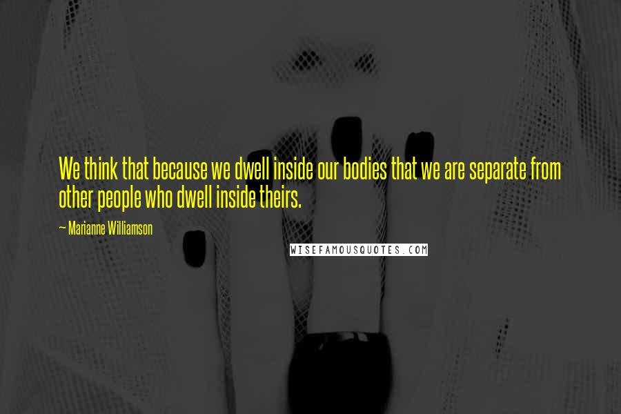 Marianne Williamson Quotes: We think that because we dwell inside our bodies that we are separate from other people who dwell inside theirs.