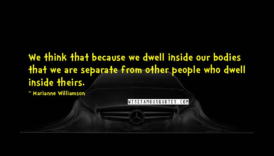 Marianne Williamson Quotes: We think that because we dwell inside our bodies that we are separate from other people who dwell inside theirs.