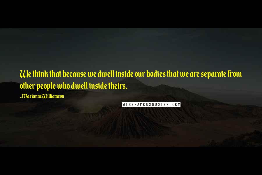 Marianne Williamson Quotes: We think that because we dwell inside our bodies that we are separate from other people who dwell inside theirs.