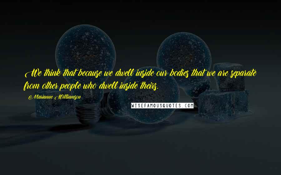 Marianne Williamson Quotes: We think that because we dwell inside our bodies that we are separate from other people who dwell inside theirs.