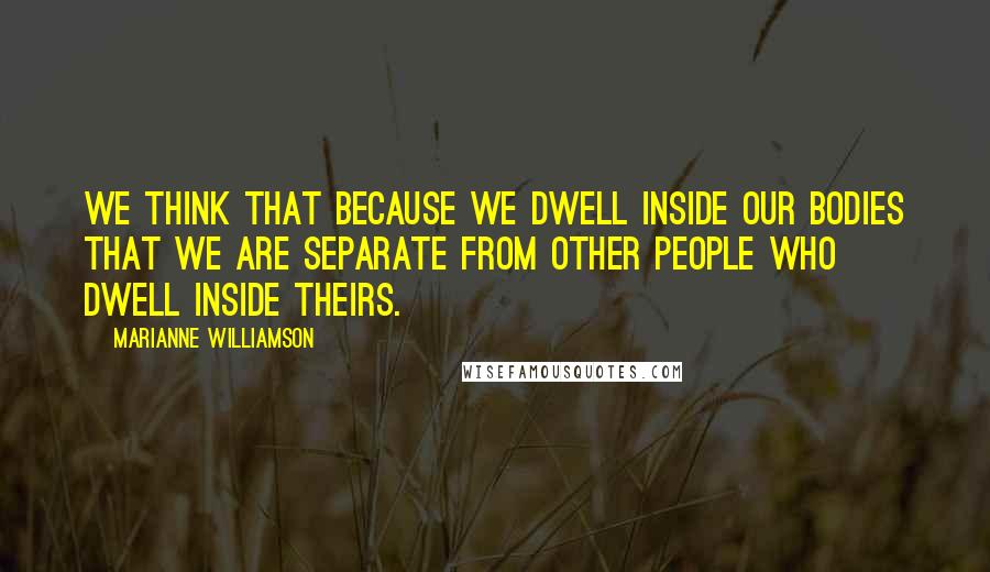 Marianne Williamson Quotes: We think that because we dwell inside our bodies that we are separate from other people who dwell inside theirs.
